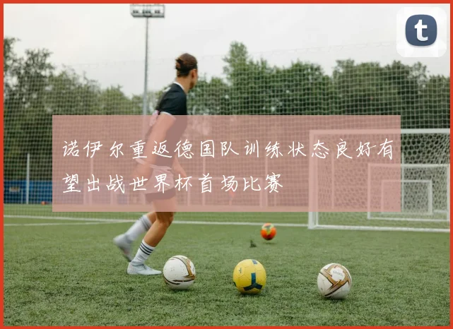 诺伊尔重返德国队训练状态良好有望出战世界杯首场比赛