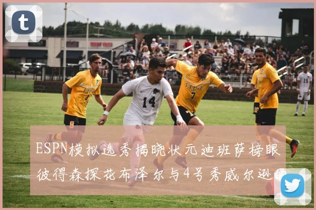 ESPN模拟选秀揭晓状元迪班萨榜眼彼得森探花布泽尔与4号秀威尔逊的精彩表现