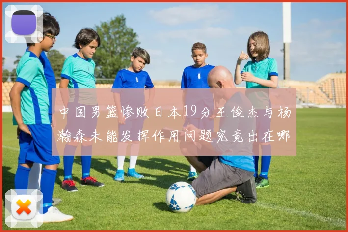 中国男篮惨败日本19分王俊杰与杨瀚森未能发挥作用问题究竟出在哪儿