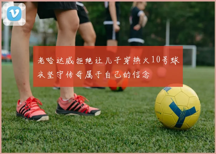 老哈达威拒绝让儿子穿热火10号球衣坚守传奇属于自己的信念