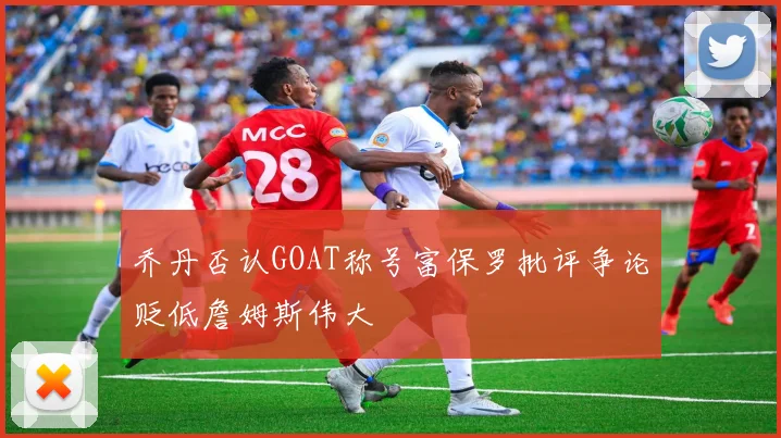 乔丹否认GOAT称号富保罗批评争论贬低詹姆斯伟大