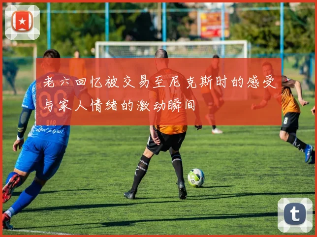 老六回忆被交易至尼克斯时的感受与家人情绪的激动瞬间