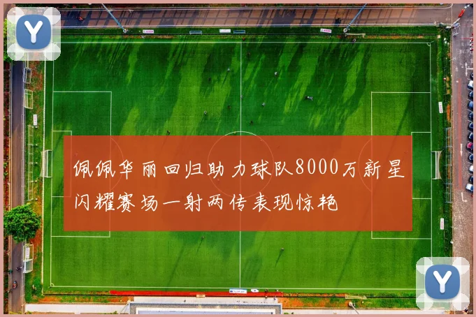佩佩华丽回归助力球队8000万新星闪耀赛场一射两传表现惊艳