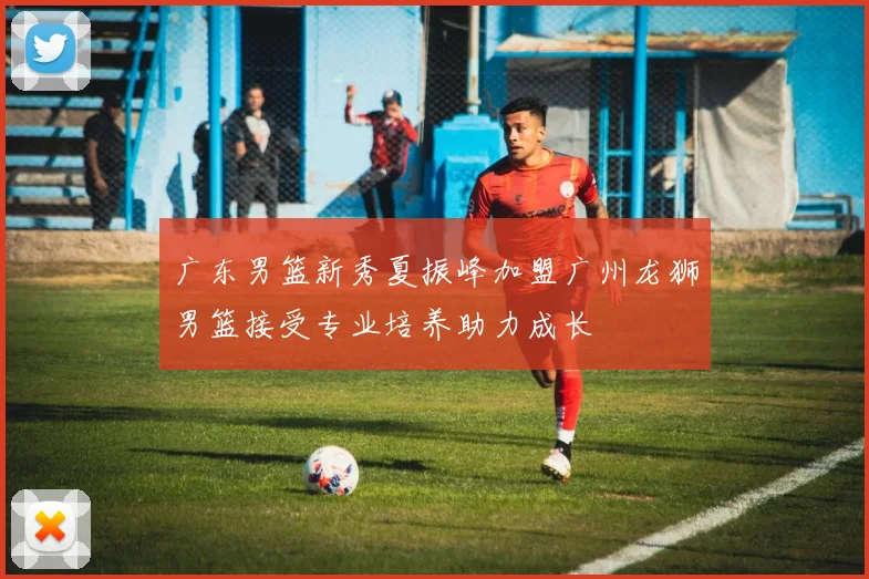 广东男篮新秀夏振峰加盟广州龙狮男篮接受专业培养助力成长