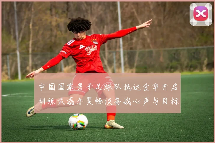 中国国家男子足球队抵达金华开启训练武磊李昊畅谈备战心声与目标