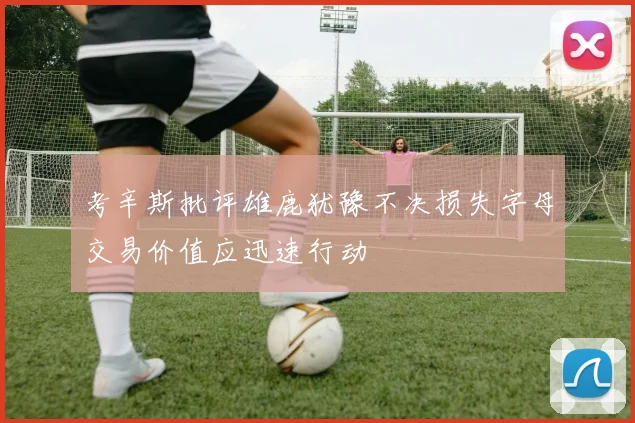 考辛斯批评雄鹿犹豫不决损失字母交易价值应迅速行动