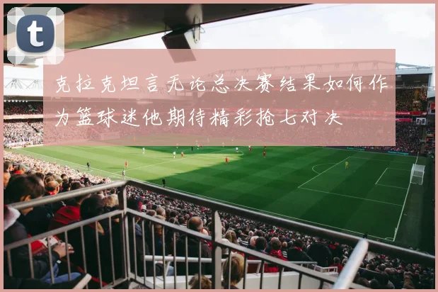 克拉克坦言无论总决赛结果如何作为篮球迷他期待精彩抢七对决