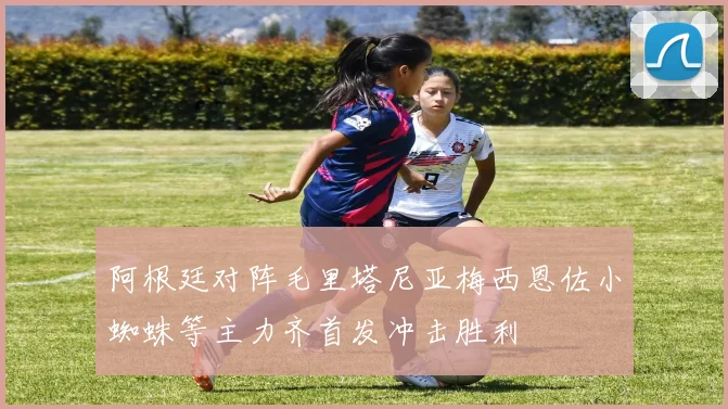 阿根廷对阵毛里塔尼亚梅西恩佐小蜘蛛等主力齐首发冲击胜利