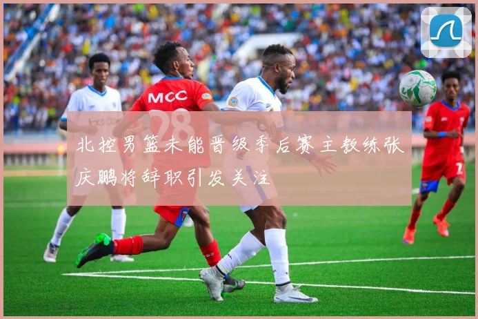 北控男篮未能晋级季后赛主教练张庆鹏将辞职引发关注