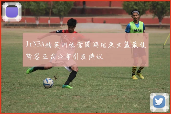 JrNBA精英训练营圆满结束女篮最佳阵容正式公布引发热议