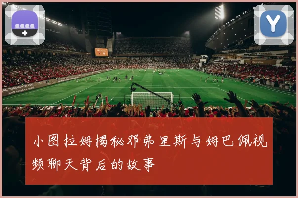 小图拉姆揭秘邓弗里斯与姆巴佩视频聊天背后的故事