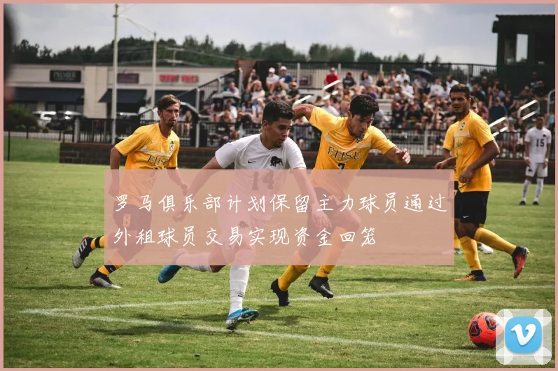 罗马俱乐部计划保留主力球员通过外租球员交易实现资金回笼