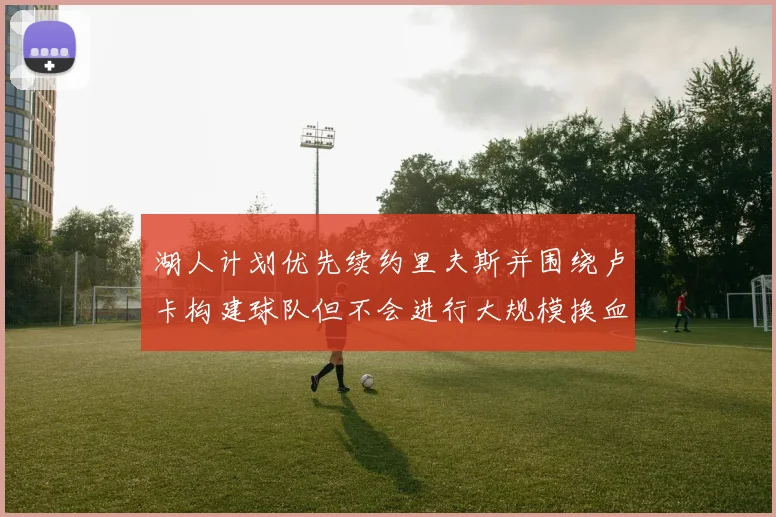 湖人计划优先续约里夫斯并围绕卢卡构建球队但不会进行大规模换血