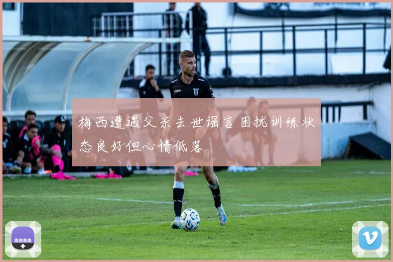梅西遭遇父亲去世谣言困扰训练状态良好但心情低落