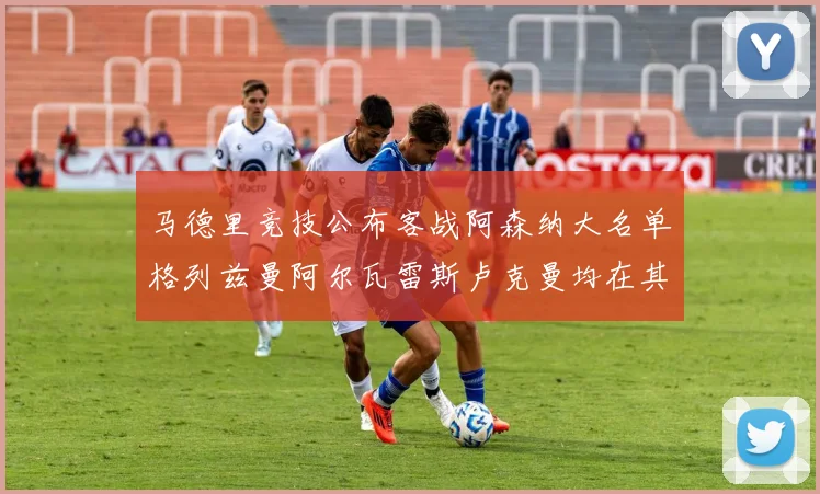 马德里竞技公布客战阿森纳大名单格列兹曼阿尔瓦雷斯卢克曼均在其中