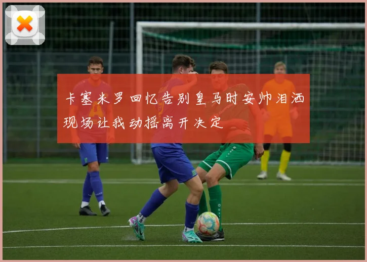 卡塞米罗回忆告别皇马时安帅泪洒现场让我动摇离开决定