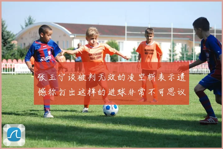 张玉宁谈被判无效的凌空斩表示遗憾称打出这样的进球非常不可思议