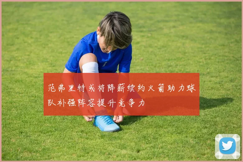 范弗里特或将降薪续约火箭助力球队补强阵容提升竞争力