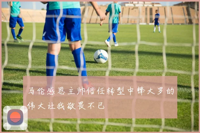 马伦感恩主帅信任转型中锋大罗的伟大让我敬畏不已