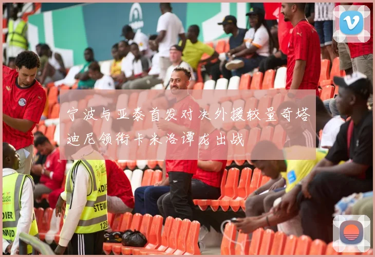 宁波与亚泰首发对决外援较量奇塔迪尼领衔卡米洛谭龙出战