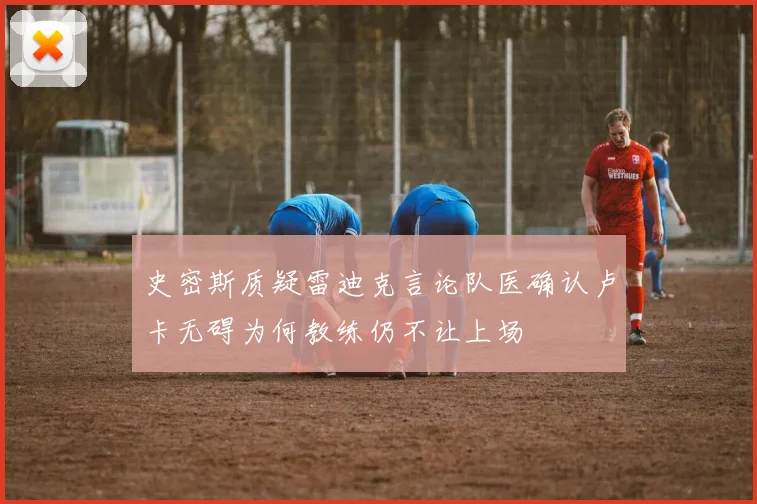 史密斯质疑雷迪克言论队医确认卢卡无碍为何教练仍不让上场