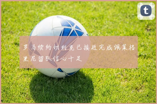 罗马续约切利克已接近完成佩莱格里尼留队信心十足