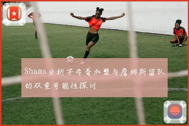 Shams分析字母哥加盟与詹姆斯留队的双重可能性探讨