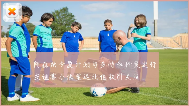 阿森纳今夏计划与多特和科莫进行友谊赛小法重返北伦敦引关注