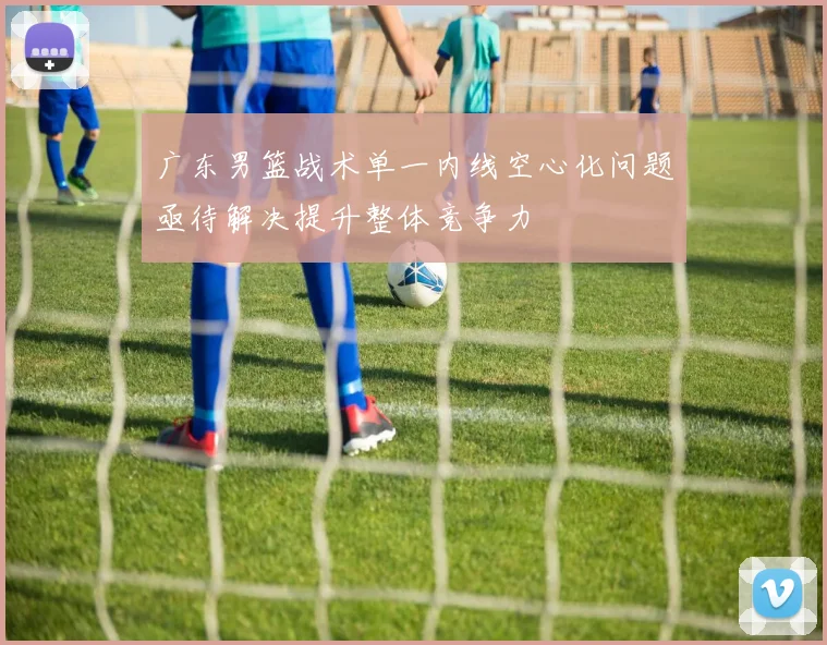 广东男篮战术单一内线空心化问题亟待解决提升整体竞争力