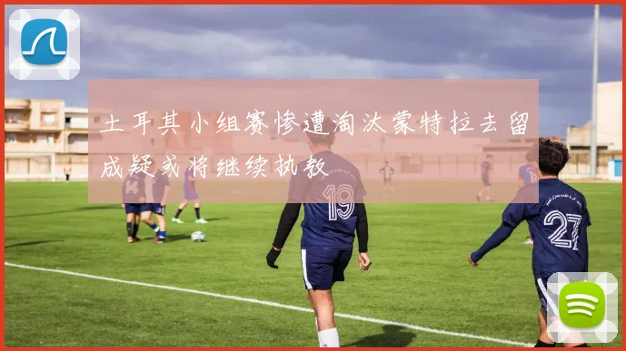 土耳其小组赛惨遭淘汰蒙特拉去留成疑或将继续执教