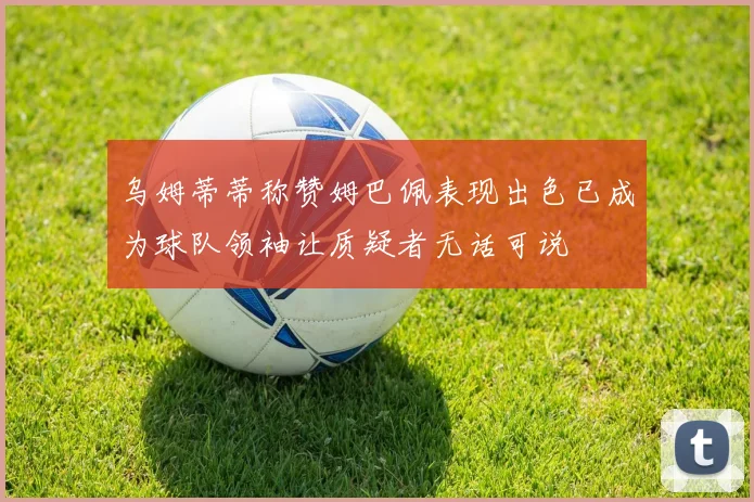 乌姆蒂蒂称赞姆巴佩表现出色已成为球队领袖让质疑者无话可说
