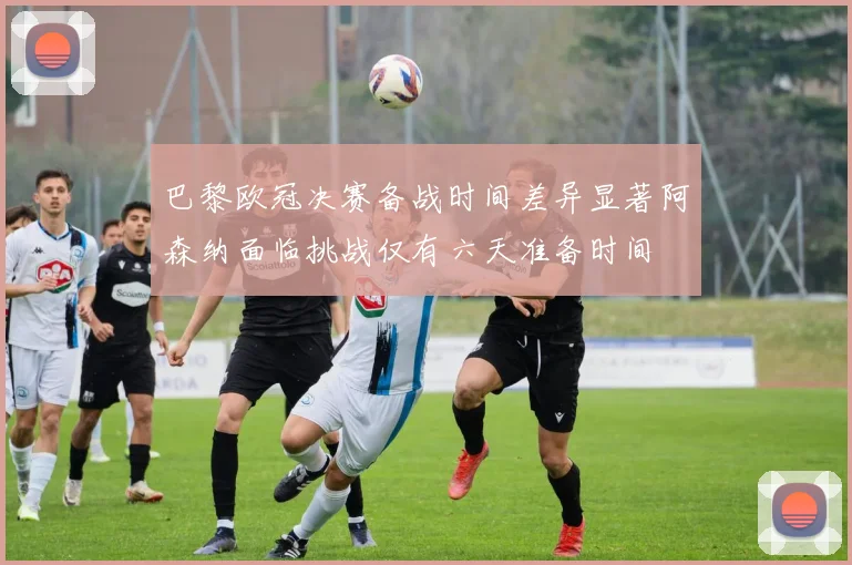 巴黎欧冠决赛备战时间差异显著阿森纳面临挑战仅有六天准备时间