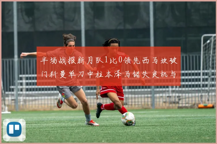 半场战报新月队1比0领先西马坎破门科曼单刀中柱本泽马错失良机与越位进球